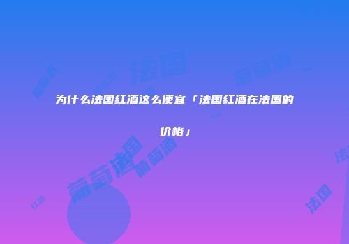 为什么法国红酒这么便宜「法国红酒在法国的价格」