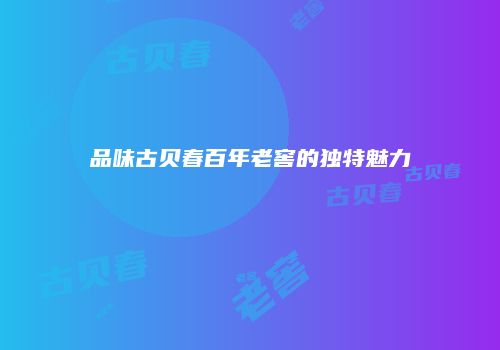 品味古贝春百年老窖的独特魅力