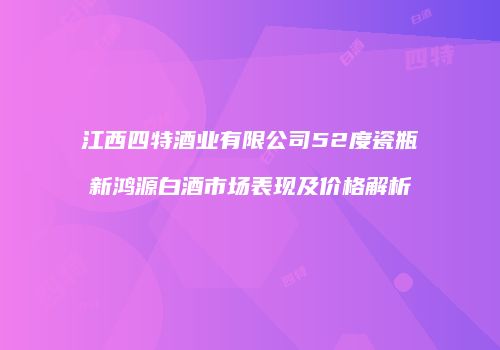 江西四特酒业有限公司52度瓷瓶新鸿源白酒市场表现及价格解析
