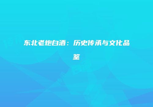 东北老炮白酒：历史传承与文化品鉴