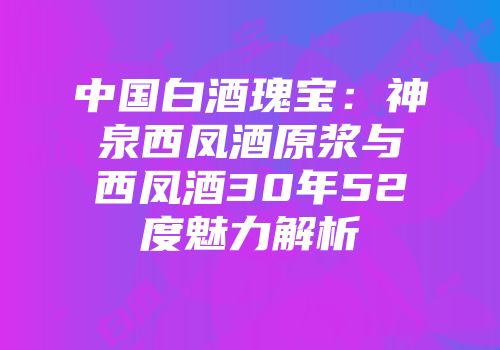 中国白酒瑰宝：神泉西凤酒原浆与西凤酒30年52度魅力解析