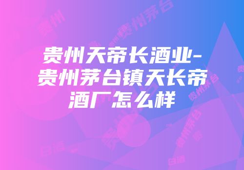 贵州天帝长酒业-贵州茅台镇天长帝酒厂怎么样