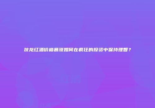 狄龙红酒价格暴涨如何在疯狂的投资中保持理智？