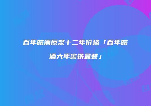 百年皖酒原浆十二年价格「百年皖酒六年窖铁盒装」
