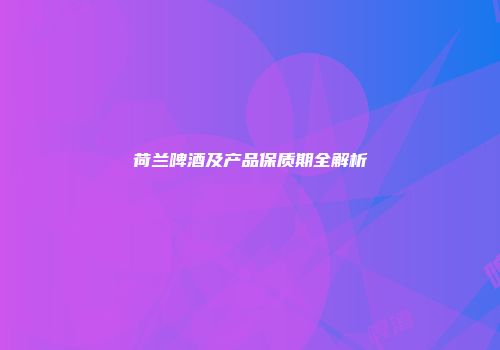 荷兰啤酒及产品保质期全解析