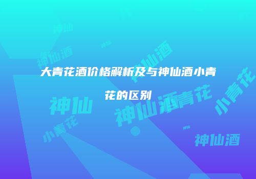 大青花酒价格解析及与神仙酒小青花的区别