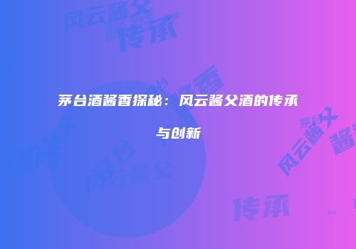 茅台酒酱香探秘：风云酱父酒的传承与创新