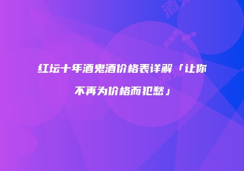 红坛十年酒鬼酒价格表详解「让你不再为价格而犯愁」