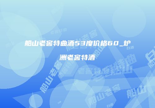 船山老窖特曲酒53度价格60_炉洲老窖特酒