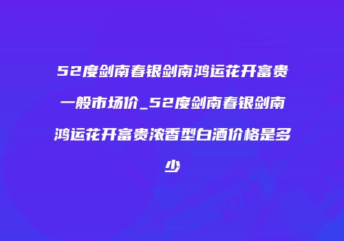 52度剑南春银剑南鸿运花开富贵一般市场价_52度剑南春银剑南鸿运花开富贵浓香型白酒价格是多少