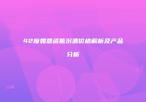 42度如意瓷瓶汾酒价格解析及产品分析