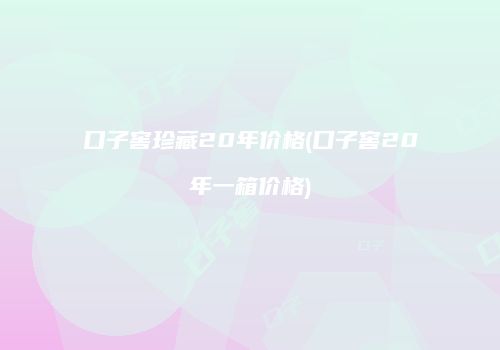 口子窖珍藏20年价格(口子窖20年一箱价格)