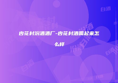 杏花村汾酒酒厂-杏花村酒喝起来怎么样