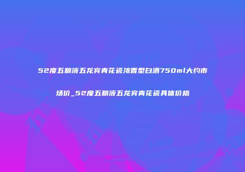 52度五粮液五龙宾青花瓷浓香型白酒750ml大约市场价_52度五粮液五龙宾青花瓷具体价格