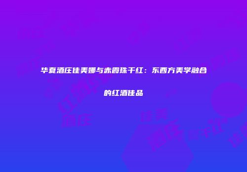 华夏酒庄佳美娜与赤霞珠干红：东西方美学融合的红酒佳品