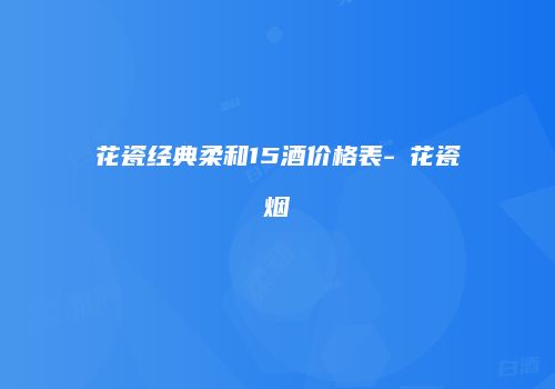 花瓷经典柔和15酒价格表-靑花瓷烟