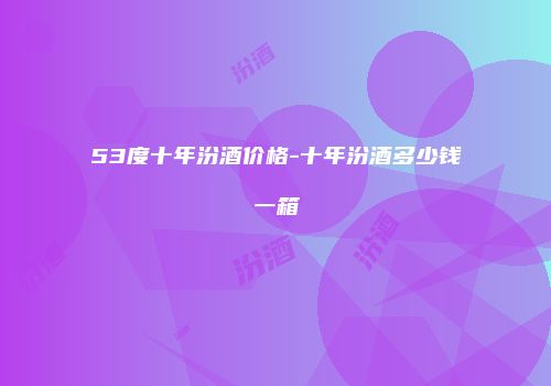 53度十年汾酒价格-十年汾酒多少钱一箱