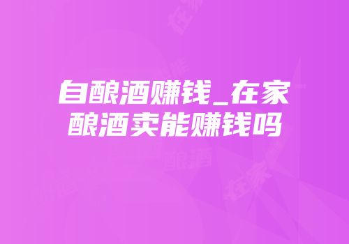 自酿酒赚钱_在家酿酒卖能赚钱吗
