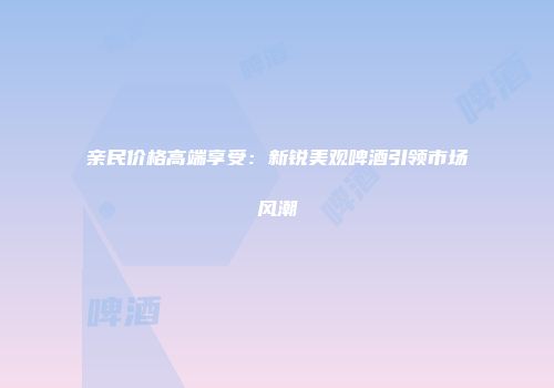 亲民价格高端享受：新锐美观啤酒引领市场风潮