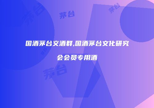 国酒茅台交酒群,国酒茅台文化研究会会员专用酒