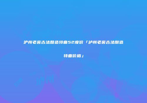 沪州老窖古法酷造特曲52度价「泸州老窖古法酿造特曲价格」