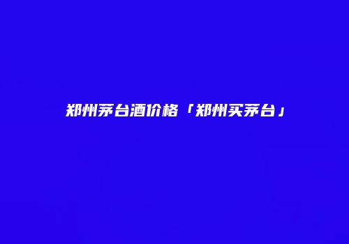 郑州茅台酒价格「郑州买茅台」