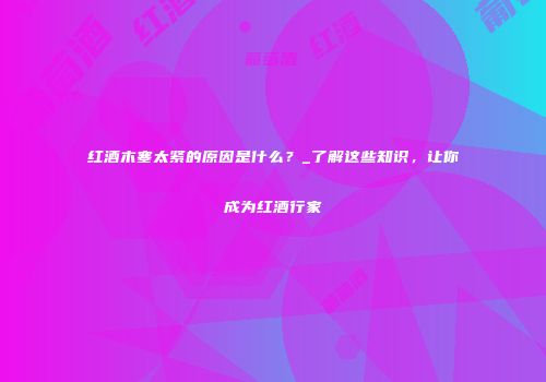 红酒木塞太紧的原因是什么？_了解这些知识，让你成为红酒行家