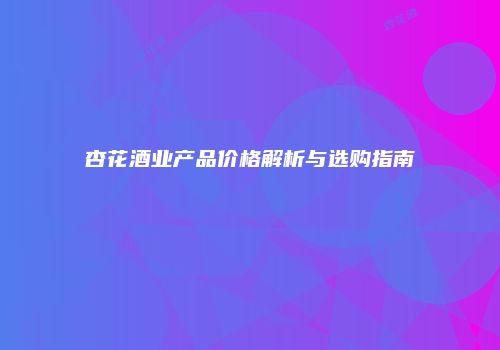 杏花酒业产品价格解析与选购指南