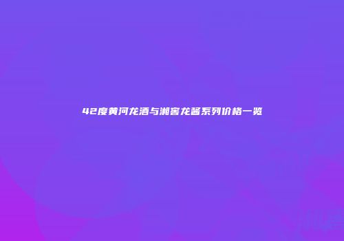 42度黄河龙酒与湘窖龙酱系列价格一览