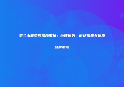 贺兰山葡萄酒品牌解析：地理优势、市场销量与优质品牌解读