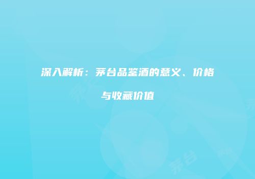 深入解析：茅台品鉴酒的意义、价格与收藏价值