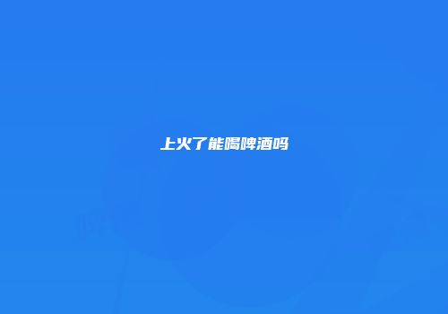 上火了能喝啤酒吗