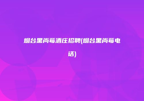 烟台黑尚莓酒庄招聘(烟台黑尚莓电话)