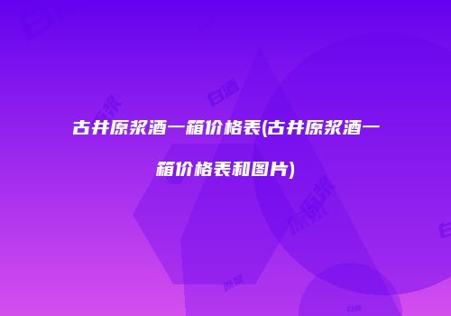古井原浆酒一箱价格表(古井原浆酒一箱价格表和图片)