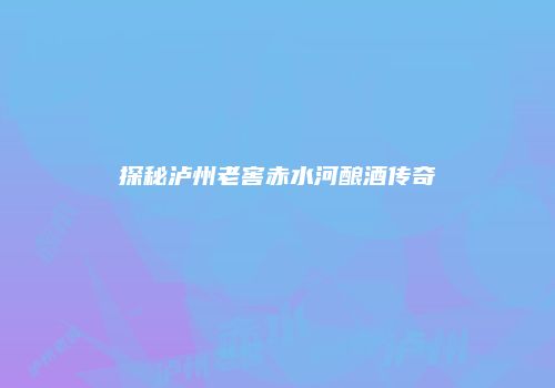 探秘泸州老窖赤水河酿酒传奇