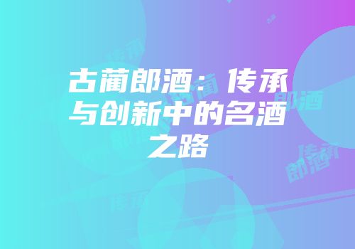 古蔺郎酒：传承与创新中的名酒之路