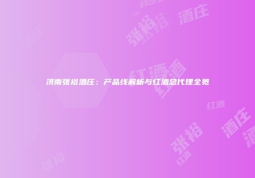 济南张裕酒庄：产品线解析与红酒总代理全览