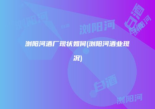 浏阳河酒厂现状如何(浏阳河酒业现况)