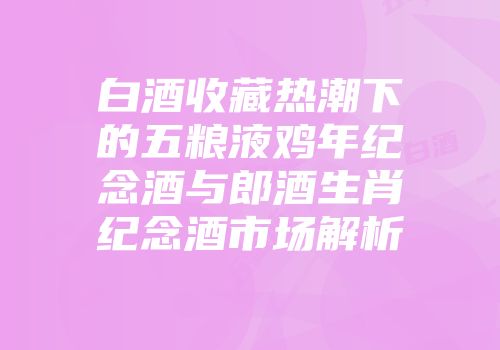 白酒收藏热潮下的五粮液鸡年纪念酒与郎酒生肖纪念酒市场解析