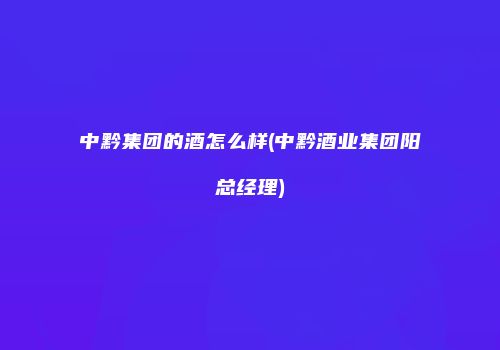 中黔集团的酒怎么样(中黔酒业集团阳总经理)
