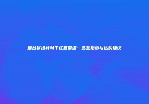 烟台张裕特制干红葡萄酒：品鉴指南与选购建议