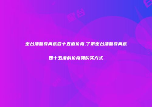 皇台酒至尊典藏四十五度价格,了解皇台酒至尊典藏四十五度的价格和购买方式