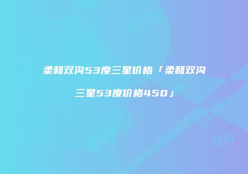 柔和双沟53度三星价格「柔和双沟三星53度价格450」