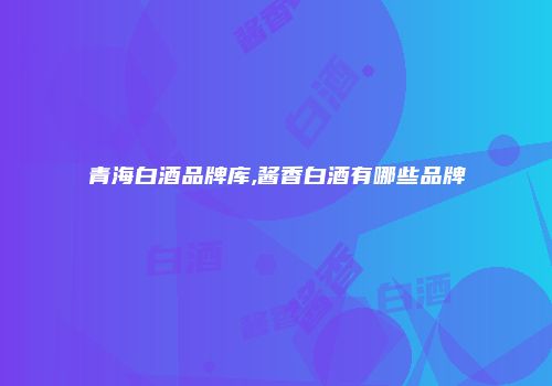 青海白酒品牌库,酱香白酒有哪些品牌