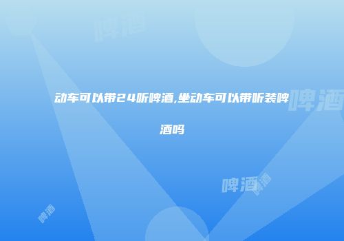 动车可以带24听啤酒,坐动车可以带听装啤酒吗