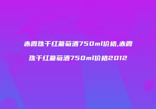 赤霞珠干红葡萄酒750ml价格,赤霞珠干红葡萄酒750ml价格2012