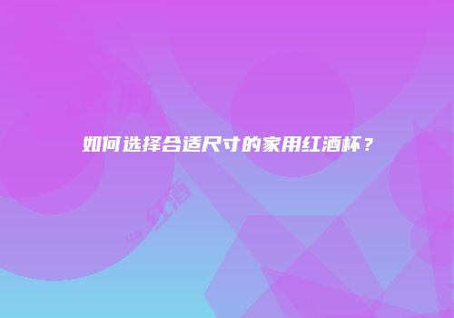 如何选择合适尺寸的家用红酒杯？