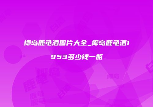 椰岛鹿龟酒图片大全_椰岛鹿龟酒1953多少钱一瓶