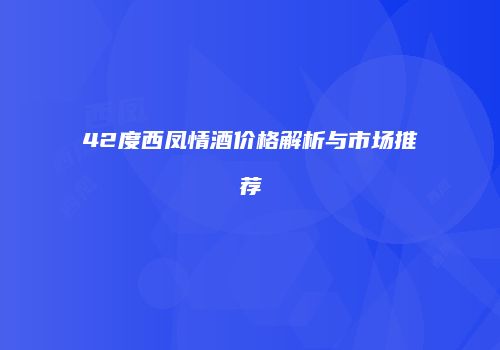 42度西凤情酒价格解析与市场推荐