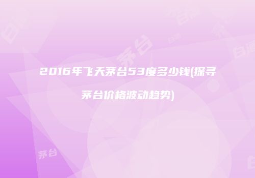 2016年飞天茅台53度多少钱(探寻茅台价格波动趋势)